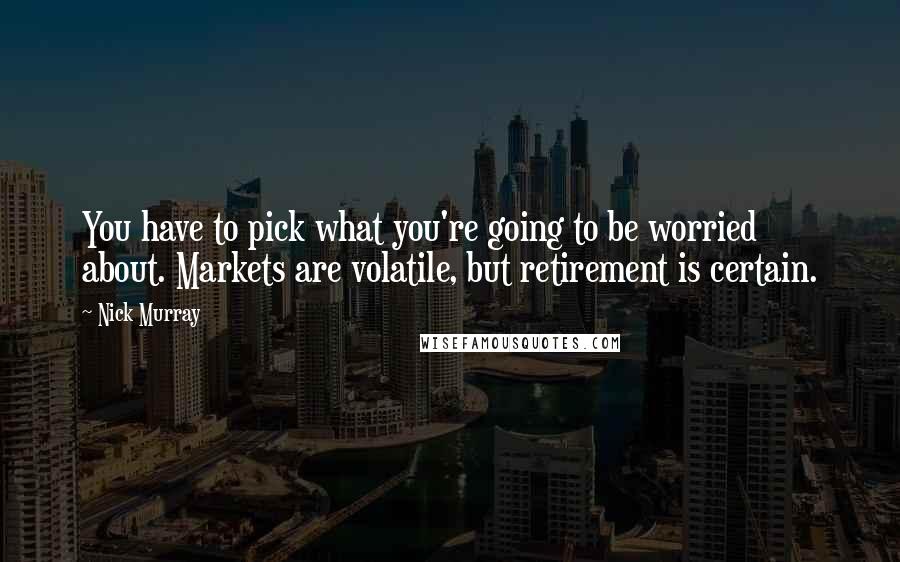 Nick Murray quotes: You have to pick what you're going to be worried about. Markets are volatile, but retirement is certain.