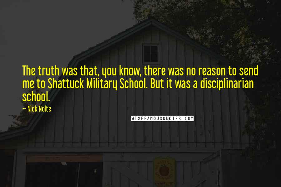 Nick Nolte quotes: The truth was that, you know, there was no reason to send me to Shattuck Military School. But it was a disciplinarian school. Nick Nolte quotes: The truth was that, you know, there was no reason to send me to Shattuck Military School. But it was a disciplinarian school.
