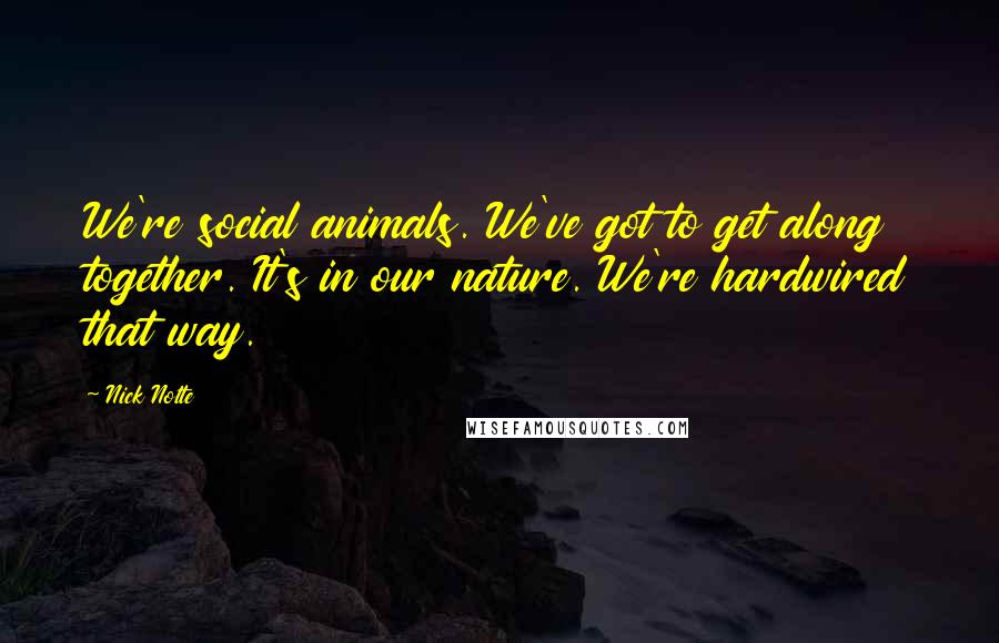 Nick Nolte quotes: We're social animals. We've got to get along together. It's in our nature. We're hardwired that way.