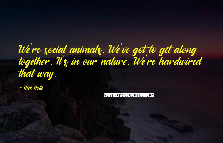 Nick Nolte quotes: We're social animals. We've got to get along together. It's in our nature. We're hardwired that way. Nick Nolte quotes: We're social animals. We've got to get along together. It's in our nature. We're hardwired that way.