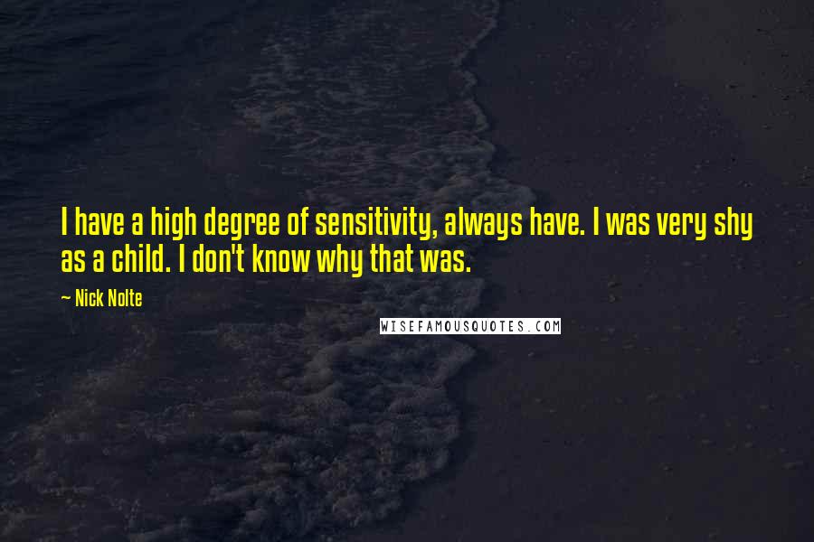 Nick Nolte quotes: I have a high degree of sensitivity, always have. I was very shy as a child. I don't know why that was. Nick Nolte quotes: I have a high degree of sensitivity, always have. I was very shy as a child. I don't know why that was.