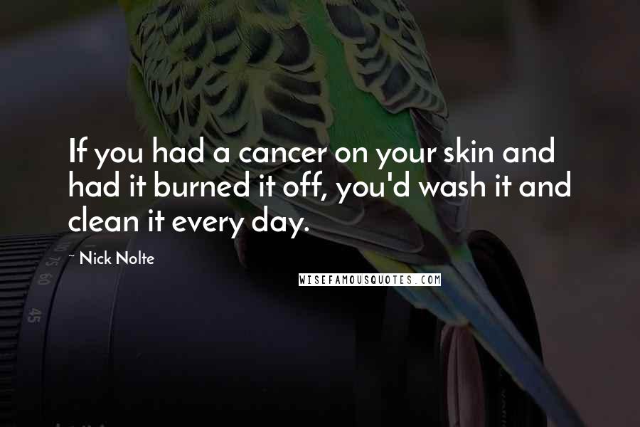 Nick Nolte quotes: If you had a cancer on your skin and had it burned it off, you'd wash it and clean it every day.