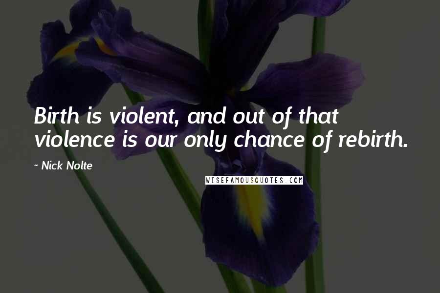 Nick Nolte quotes: Birth is violent, and out of that violence is our only chance of rebirth.