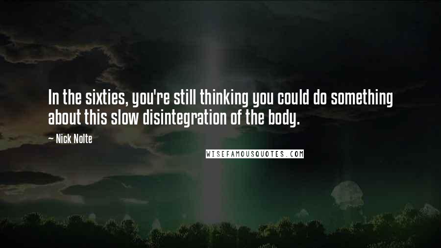Nick Nolte quotes: In the sixties, you're still thinking you could do something about this slow disintegration of the body. Nick Nolte quotes: In the sixties, you're still thinking you could do something about this slow disintegration of the body.