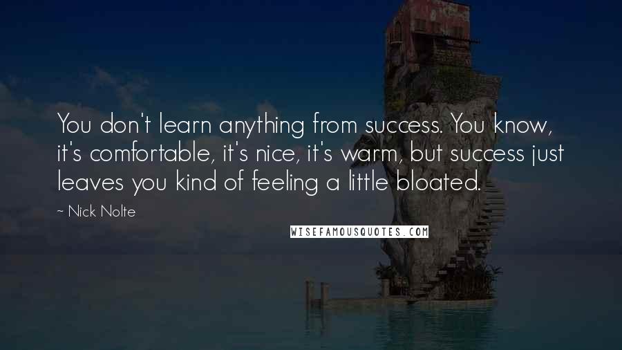 Nick Nolte quotes: You don't learn anything from success. You know, it's comfortable, it's nice, it's warm, but success just leaves you kind of feeling a little bloated. Nick Nolte quotes: You don't learn anything from success. You know, it's comfortable, it's nice, it's warm, but success just leaves you kind of feeling a little bloated.