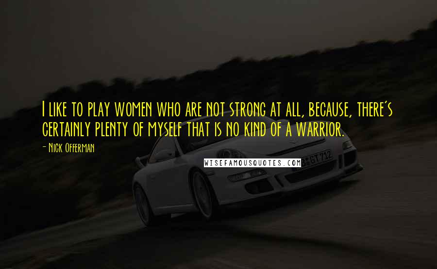 Nick Offerman quotes: I like to play women who are not strong at all, because, there's certainly plenty of myself that is no kind of a warrior. Nick Offerman quotes: I like to play women who are not strong at all, because, there's certainly plenty of myself that is no kind of a warrior.