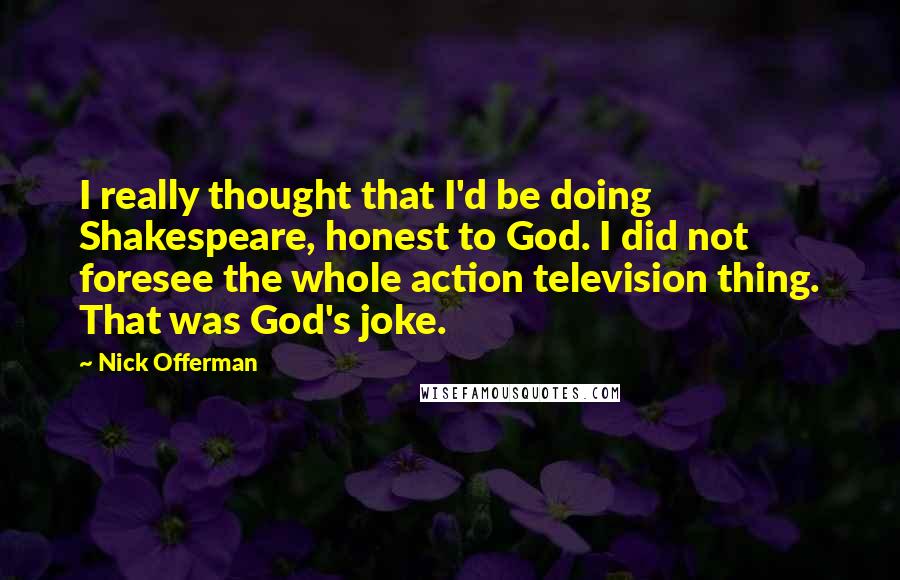 Nick Offerman quotes: I really thought that I'd be doing Shakespeare, honest to God. I did not foresee the whole action television thing. That was God's joke. Nick Offerman quotes: I really thought that I'd be doing Shakespeare, honest to God. I did not foresee the whole action television thing. That was God's joke.