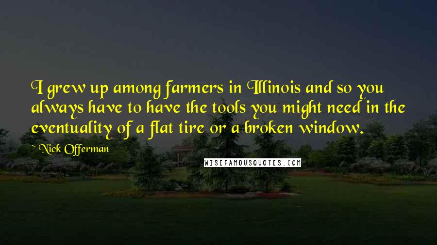 Nick Offerman quotes: I grew up among farmers in Illinois and so you always have to have the tools you might need in the eventuality of a flat tire or a broken window. Nick Offerman quotes: I grew up among farmers in Illinois and so you always have to have the tools you might need in the eventuality of a flat tire or a broken window.