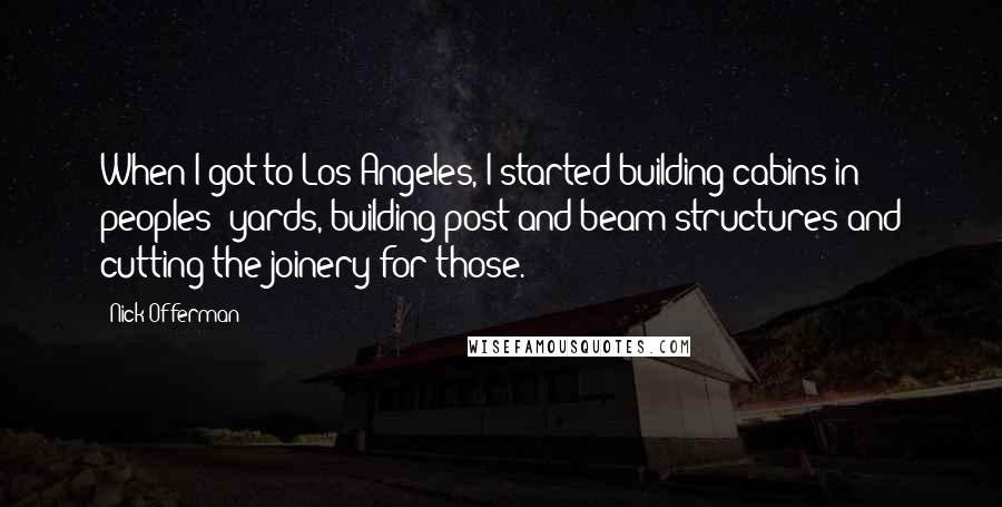 Nick Offerman quotes: When I got to Los Angeles, I started building cabins in peoples' yards, building post-and-beam structures and cutting the joinery for those. Nick Offerman quotes: When I got to Los Angeles, I started building cabins in peoples' yards, building post-and-beam structures and cutting the joinery for those.