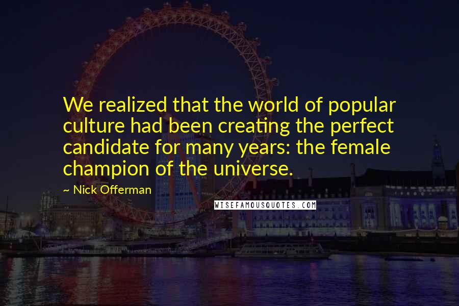 Nick Offerman quotes: We realized that the world of popular culture had been creating the perfect candidate for many years: the female champion of the universe. Nick Offerman quotes: We realized that the world of popular culture had been creating the perfect candidate for many years: the female champion of the universe.