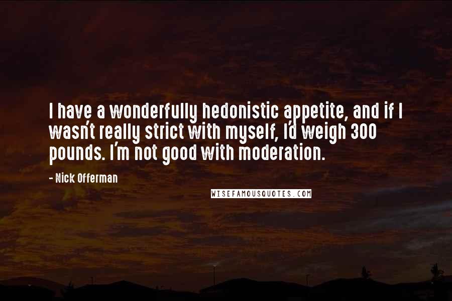 Nick Offerman quotes: I have a wonderfully hedonistic appetite, and if I wasn't really strict with myself, I'd weigh 300 pounds. I'm not good with moderation.