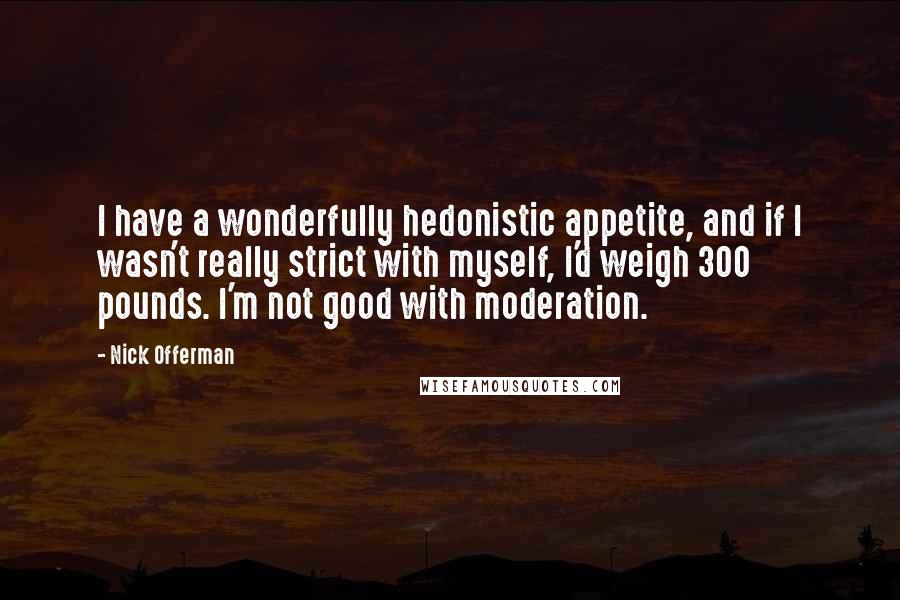 Nick Offerman quotes: I have a wonderfully hedonistic appetite, and if I wasn't really strict with myself, I'd weigh 300 pounds. I'm not good with moderation. Nick Offerman quotes: I have a wonderfully hedonistic appetite, and if I wasn't really strict with myself, I'd weigh 300 pounds. I'm not good with moderation.