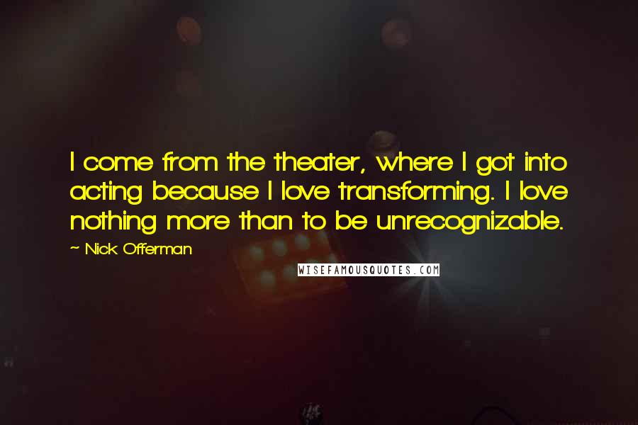 Nick Offerman quotes: I come from the theater, where I got into acting because I love transforming. I love nothing more than to be unrecognizable.