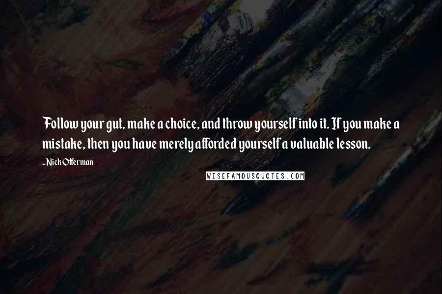 Nick Offerman quotes: Follow your gut, make a choice, and throw yourself into it. If you make a mistake, then you have merely afforded yourself a valuable lesson. Nick Offerman quotes: Follow your gut, make a choice, and throw yourself into it. If you make a mistake, then you have merely afforded yourself a valuable lesson.