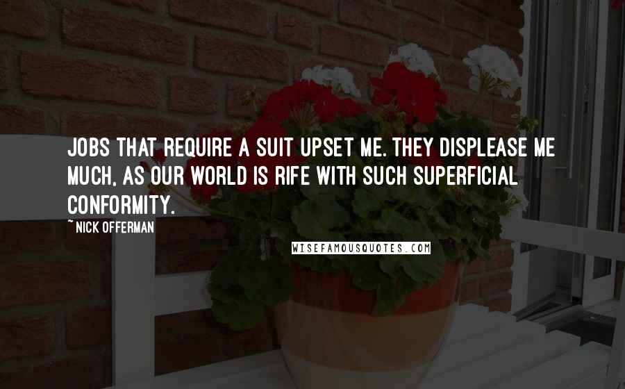 Nick Offerman quotes: Jobs that require a suit upset me. They displease me much, as our world is rife with such superficial conformity. Nick Offerman quotes: Jobs that require a suit upset me. They displease me much, as our world is rife with such superficial conformity.