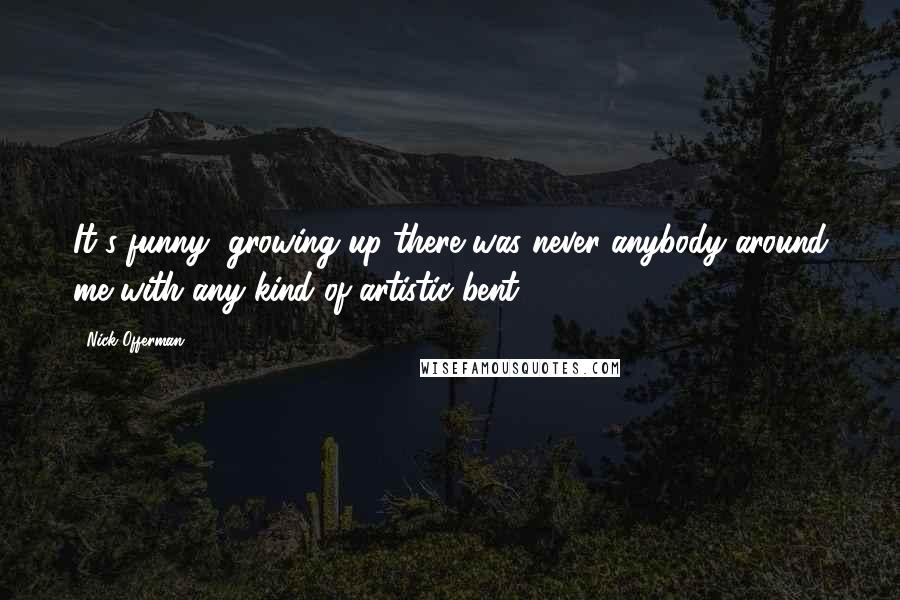 Nick Offerman quotes: It's funny, growing up there was never anybody around me with any kind of artistic bent.