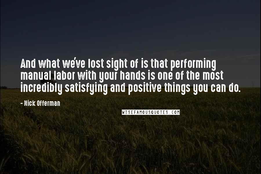 Nick Offerman quotes: And what we've lost sight of is that performing manual labor with your hands is one of the most incredibly satisfying and positive things you can do.