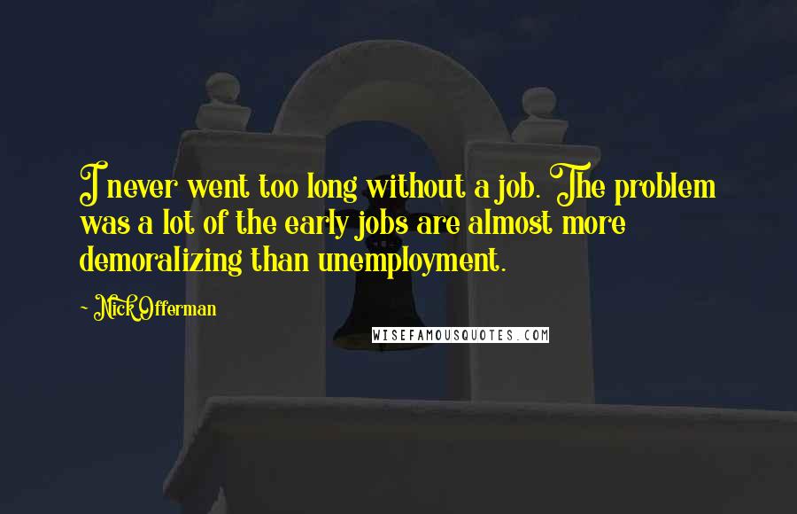 Nick Offerman quotes: I never went too long without a job. The problem was a lot of the early jobs are almost more demoralizing than unemployment. Nick Offerman quotes: I never went too long without a job. The problem was a lot of the early jobs are almost more demoralizing than unemployment.