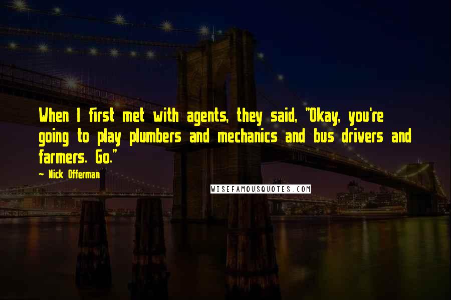 Nick Offerman quotes: When I first met with agents, they said, "Okay, you're going to play plumbers and mechanics and bus drivers and farmers. Go."