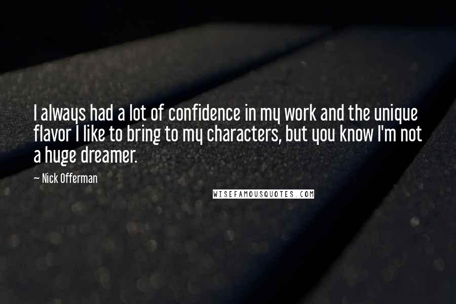 Nick Offerman quotes: I always had a lot of confidence in my work and the unique flavor I like to bring to my characters, but you know I'm not a huge dreamer. Nick Offerman quotes: I always had a lot of confidence in my work and the unique flavor I like to bring to my characters, but you know I'm not a huge dreamer.