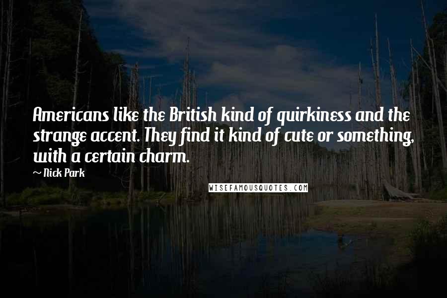 Nick Park quotes: Americans like the British kind of quirkiness and the strange accent. They find it kind of cute or something, with a certain charm. Nick Park quotes: Americans like the British kind of quirkiness and the strange accent. They find it kind of cute or something, with a certain charm.