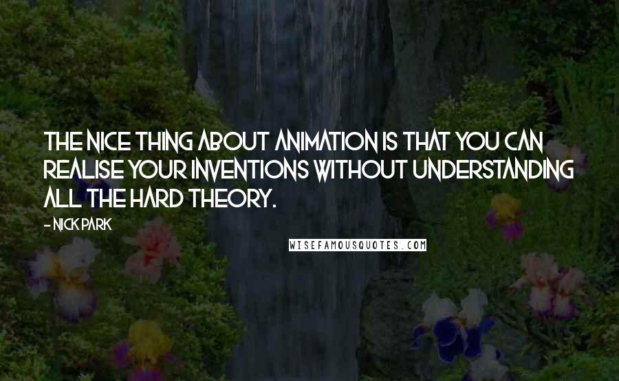 Nick Park quotes: The nice thing about animation is that you can realise your inventions without understanding all the hard theory. Nick Park quotes: The nice thing about animation is that you can realise your inventions without understanding all the hard theory.