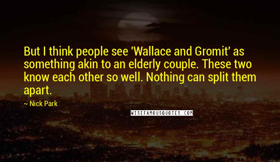 Nick Park quotes: But I think people see 'Wallace and Gromit' as something akin to an elderly couple. These two know each other so well. Nothing can split them apart.