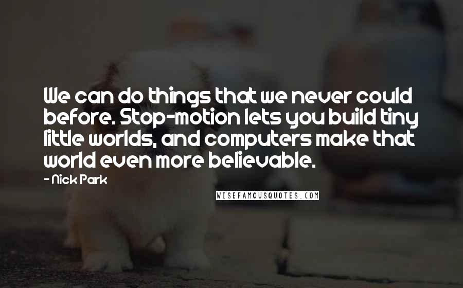 Nick Park quotes: We can do things that we never could before. Stop-motion lets you build tiny little worlds, and computers make that world even more believable. Nick Park quotes: We can do things that we never could before. Stop-motion lets you build tiny little worlds, and computers make that world even more believable.