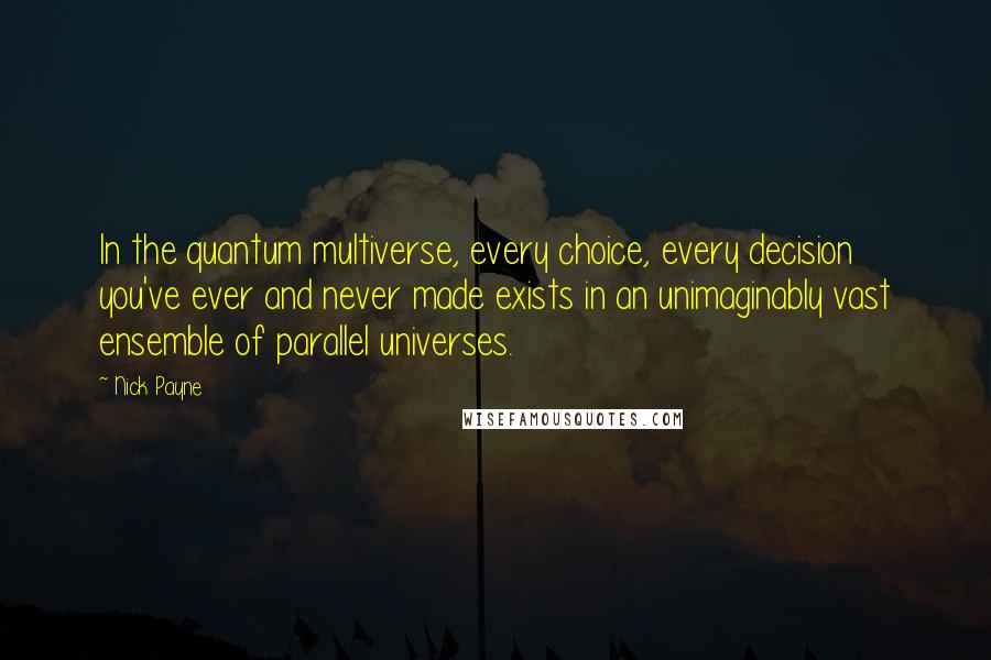 Nick Payne quotes: In the quantum multiverse, every choice, every decision you've ever and never made exists in an unimaginably vast ensemble of parallel universes. Nick Payne quotes: In the quantum multiverse, every choice, every decision you've ever and never made exists in an unimaginably vast ensemble of parallel universes.
