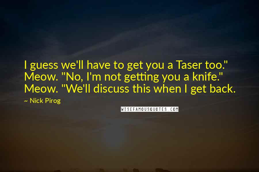 Nick Pirog quotes: I guess we'll have to get you a Taser too." Meow. "No, I'm not getting you a knife." Meow. "We'll discuss this when I get back.