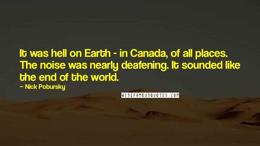 Nick Pobursky quotes: It was hell on Earth - in Canada, of all places. The noise was nearly deafening. It sounded like the end of the world. Nick Pobursky quotes: It was hell on Earth - in Canada, of all places. The noise was nearly deafening. It sounded like the end of the world.