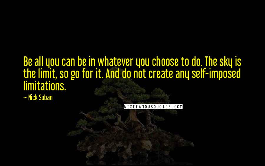 Nick Saban quotes: Be all you can be in whatever you choose to do. The sky is the limit, so go for it. And do not create any self-imposed limitations.