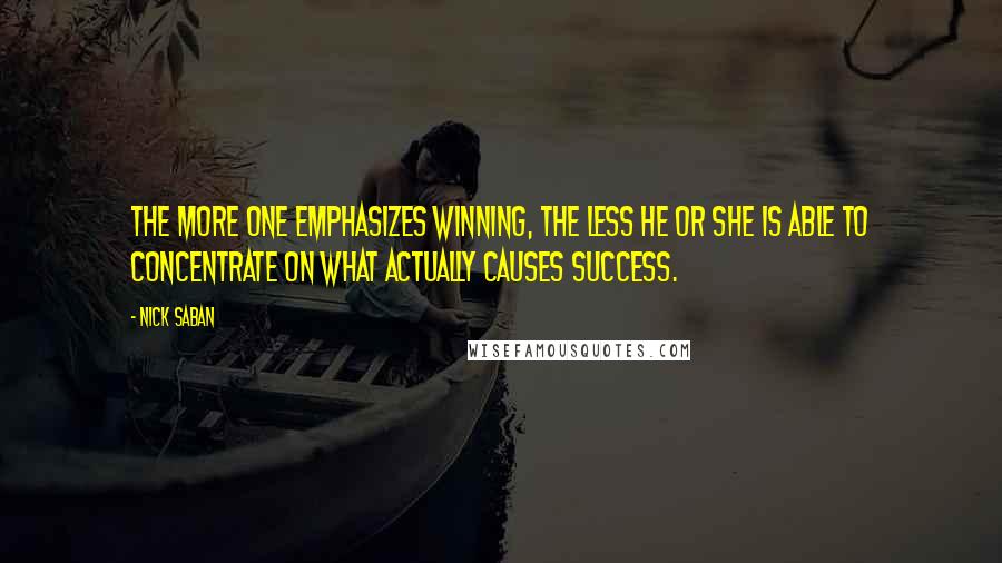 Nick Saban quotes: The more one emphasizes winning, the less he or she is able to concentrate on what actually causes success. Nick Saban quotes: The more one emphasizes winning, the less he or she is able to concentrate on what actually causes success.