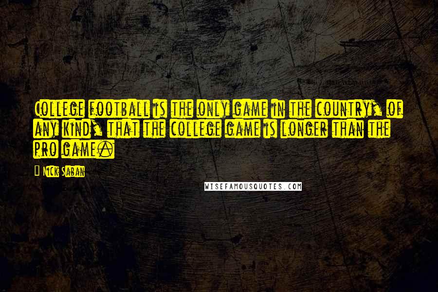 Nick Saban quotes: College football is the only game in the country, of any kind, that the college game is longer than the pro game. Nick Saban quotes: College football is the only game in the country, of any kind, that the college game is longer than the pro game.