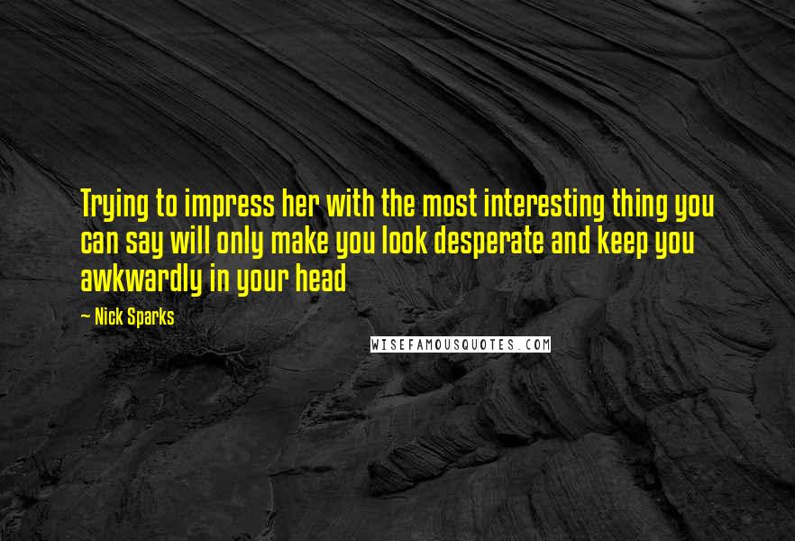 Nick Sparks quotes: Trying to impress her with the most interesting thing you can say will only make you look desperate and keep you awkwardly in your head Nick Sparks quotes: Trying to impress her with the most interesting thing you can say will only make you look desperate and keep you awkwardly in your head