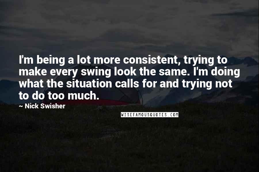 Nick Swisher quotes: I'm being a lot more consistent, trying to make every swing look the same. I'm doing what the situation calls for and trying not to do too much.