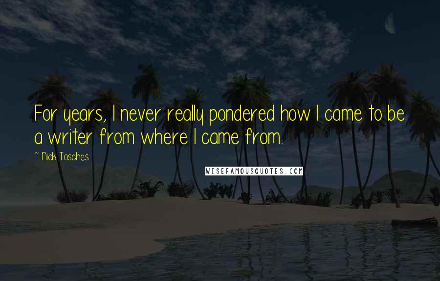 Nick Tosches quotes: For years, I never really pondered how I came to be a writer from where I came from.