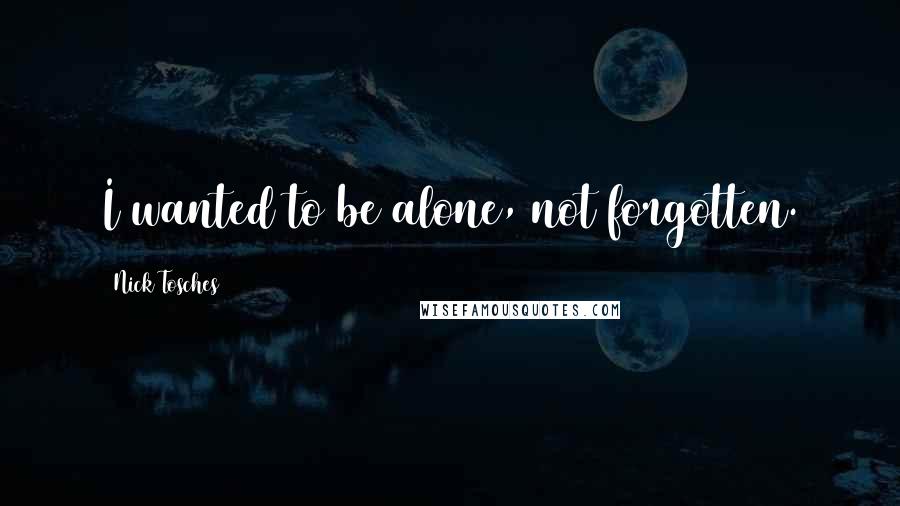 Nick Tosches quotes: I wanted to be alone, not forgotten.