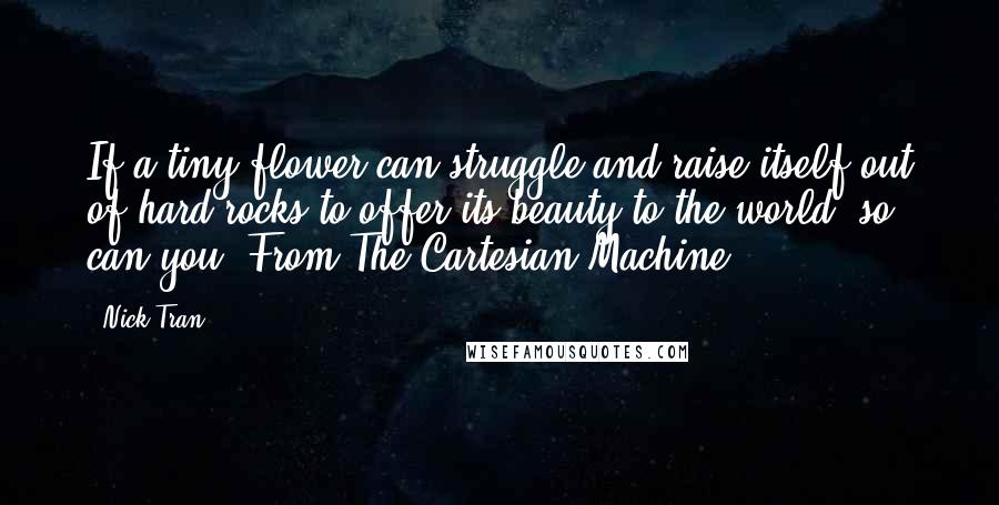 Nick Tran quotes: If a tiny flower can struggle and raise itself out of hard rocks to offer its beauty to the world, so can you. From The Cartesian Machine Nick Tran quotes: If a tiny flower can struggle and raise itself out of hard rocks to offer its beauty to the world, so can you. From The Cartesian Machine