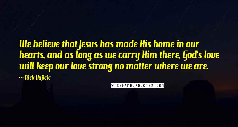 Nick Vujicic quotes: We believe that Jesus has made His home in our hearts, and as long as we carry Him there, God's love will keep our love strong no matter where we