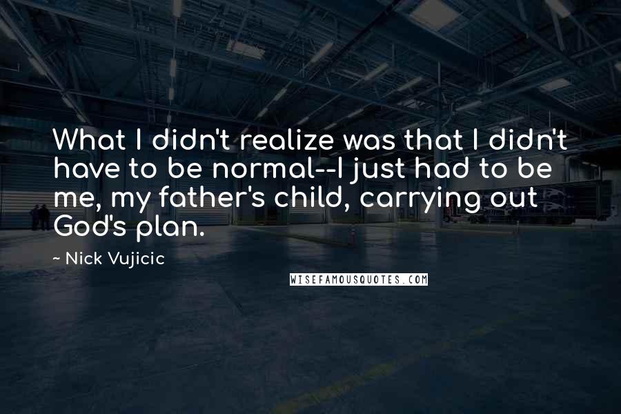 Nick Vujicic quotes: What I didn't realize was that I didn't have to be normal--I just had to be me, my father's child, carrying out God's plan.