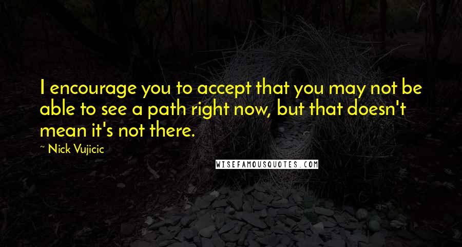 Nick Vujicic quotes: I encourage you to accept that you may not be able to see a path right now, but that doesn't mean it's not there.