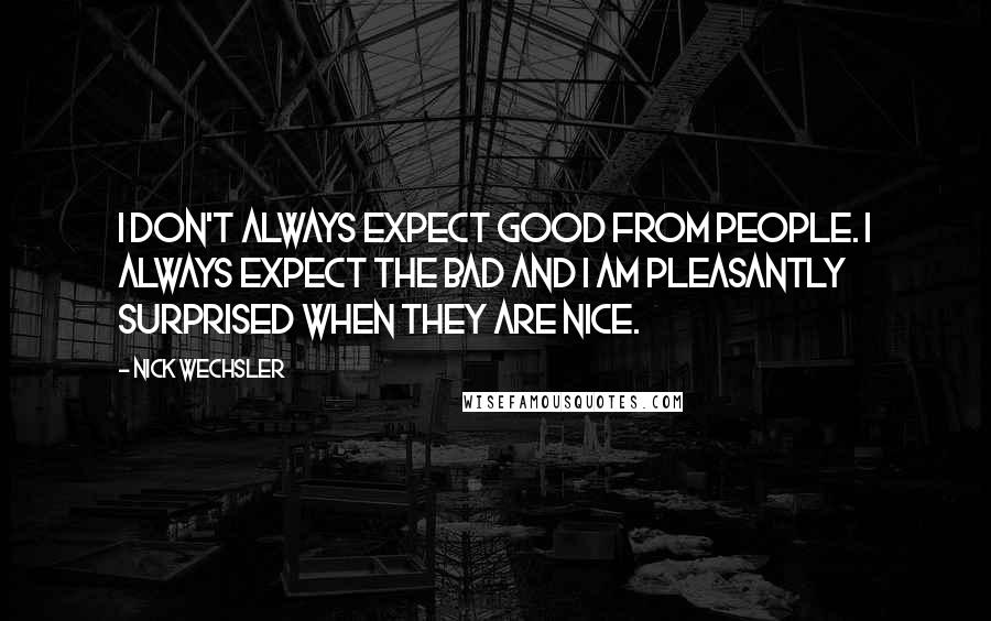 Nick Wechsler quotes: I don't always expect good from people. I always expect the bad and I am pleasantly surprised when they are nice.