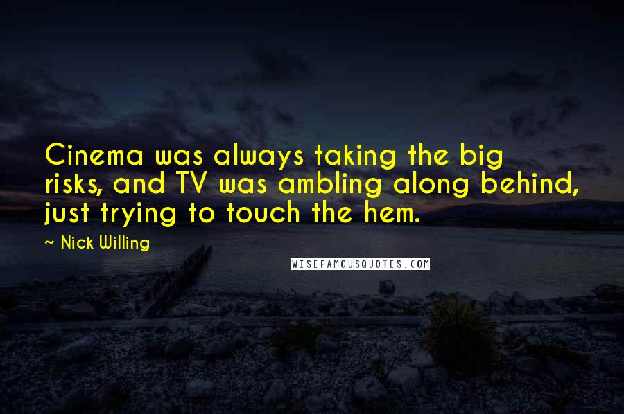 Nick Willing quotes: Cinema was always taking the big risks, and TV was ambling along behind, just trying to touch the hem. Nick Willing quotes: Cinema was always taking the big risks, and TV was ambling along behind, just trying to touch the hem.