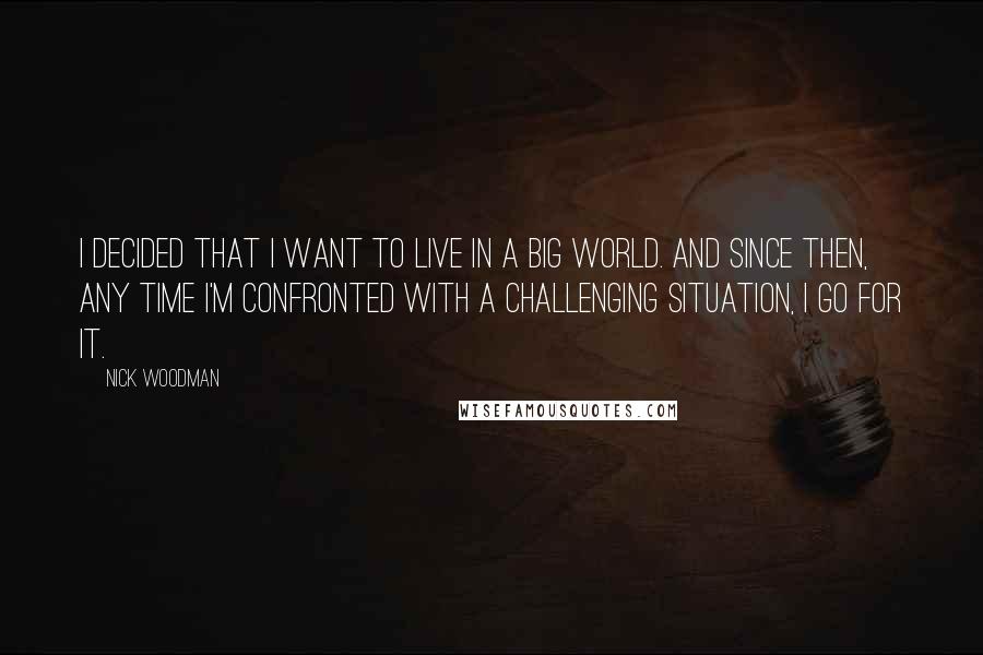 Nick Woodman quotes: I decided that I want to live in a big world. And since then, any time I'm confronted with a challenging situation, I go for it. Nick Woodman quotes: I decided that I want to live in a big world. And since then, any time I'm confronted with a challenging situation, I go for it.