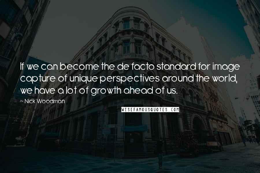 Nick Woodman quotes: If we can become the de facto standard for image capture of unique perspectives around the world, we have a lot of growth ahead of us. Nick Woodman quotes: If we can become the de facto standard for image capture of unique perspectives around the world, we have a lot of growth ahead of us.