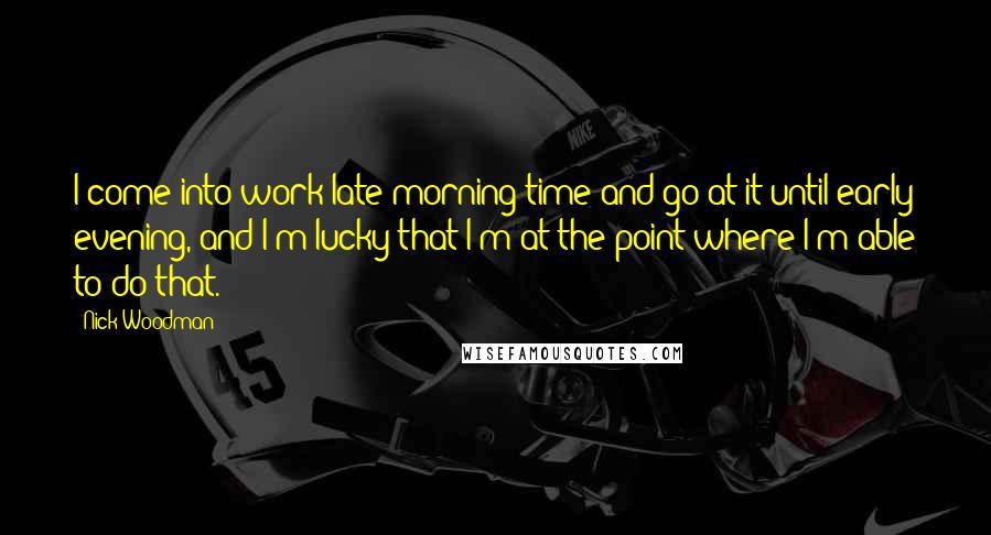 Nick Woodman quotes: I come into work late morning time and go at it until early evening, and I'm lucky that I'm at the point where I'm able to do that.