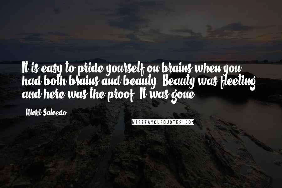 Nicki Salcedo quotes: It is easy to pride yourself on brains when you had both brains and beauty. Beauty was fleeting, and here was the proof. It was gone. Nicki Salcedo quotes: It is easy to pride yourself on brains when you had both brains and beauty. Beauty was fleeting, and here was the proof. It was gone.