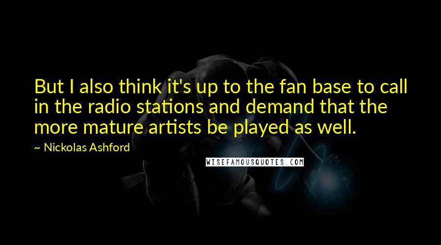 Nickolas Ashford quotes: But I also think it's up to the fan base to call in the radio stations and demand that the more mature artists be played as well.