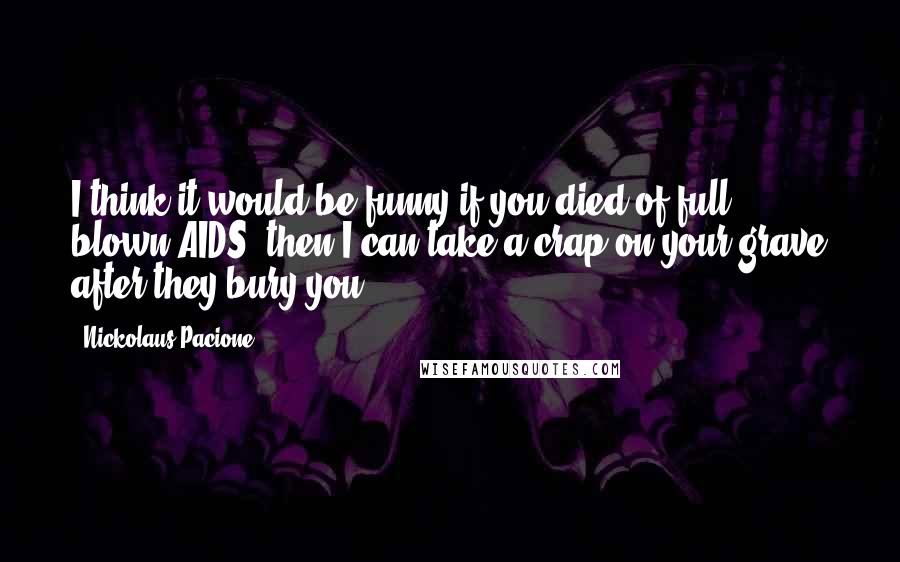 Nickolaus Pacione quotes: I think it would be funny if you died of full blown AIDS. then I can take a crap on your grave after they bury you.